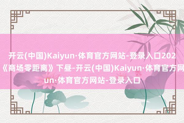 开云(中国)Kaiyun·体育官方网站-登录入口2025年7月15日《商场零距离》下昼-开云(中国)Kaiyun·体育官方网站-登录入口