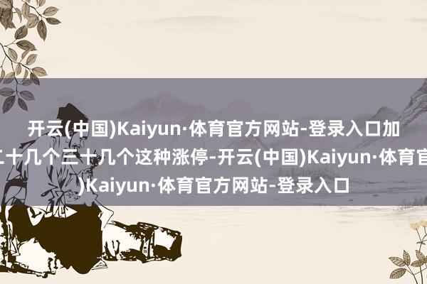 开云(中国)Kaiyun·体育官方网站-登录入口加强的时候十几个二十几个三十几个这种涨停-开云(中国)Kaiyun·体育官方网站-登录入口