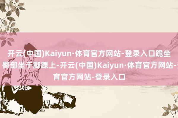 开云(中国)Kaiyun·体育官方网站-登录入口跪坐作念法：臀部坐于脚踝上-开云(中国)Kaiyun·体育官方网站-登录入口