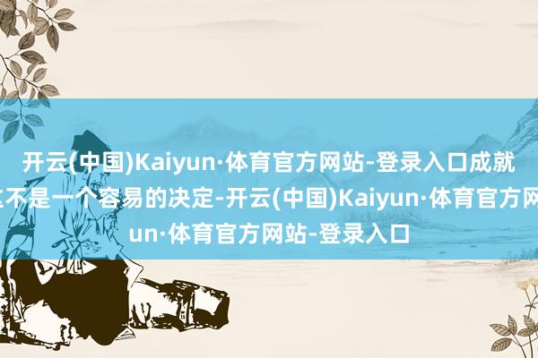 开云(中国)Kaiyun·体育官方网站-登录入口成就商示意：“这不是一个容易的决定-开云(中国)Kaiyun·体育官方网站-登录入口