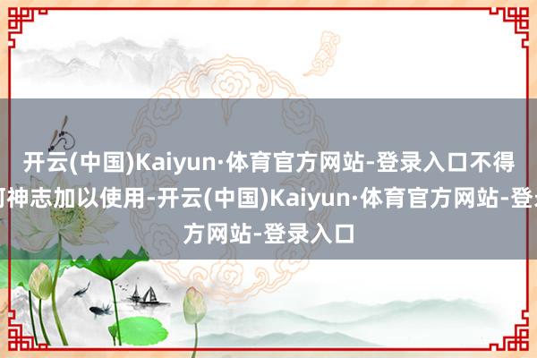 开云(中国)Kaiyun·体育官方网站-登录入口不得以任何神志加以使用-开云(中国)Kaiyun·体育官方网站-登录入口