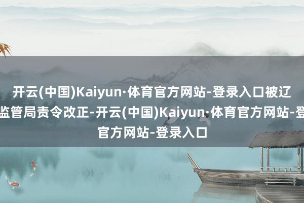 开云(中国)Kaiyun·体育官方网站-登录入口被辽宁金融监管局责令改正-开云(中国)Kaiyun·体育官方网站-登录入口