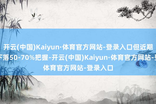开云(中国)Kaiyun·体育官方网站-登录入口但近期展望将下落50-70%把握-开云(中国)Kaiyun·体育官方网站-登录入口