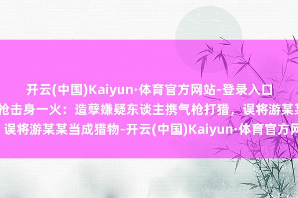 开云(中国)Kaiyun·体育官方网站-登录入口南昌警方通报工东谈主遭枪击身一火：造孽嫌疑东谈主携气枪打猎，误将游某某当成猎物-开云(中国)Kaiyun·体育官方网站-登录入口
