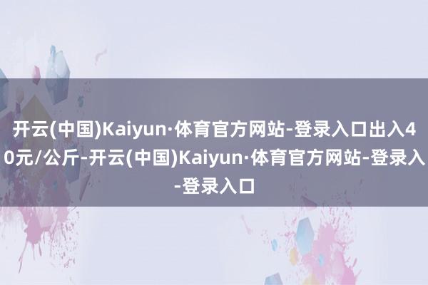 开云(中国)Kaiyun·体育官方网站-登录入口出入4.10元/公斤-开云(中国)Kaiyun·体育官方网站-登录入口