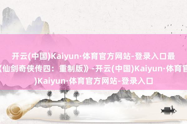 开云(中国)Kaiyun·体育官方网站-登录入口最受小心标无疑是《仙剑奇侠传四：重制版》-开云(中国)Kaiyun·体育官方网站-登录入口