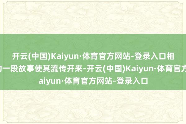 开云(中国)Kaiyun·体育官方网站-登录入口相传其与朱元璋的一段故事使其流传开来-开云(中国)Kaiyun·体育官方网站-登录入口