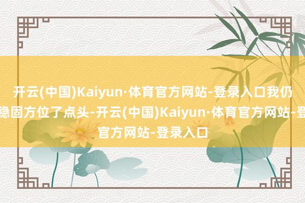 开云(中国)Kaiyun·体育官方网站-登录入口我仍是强颜稳固方位了点头-开云(中国)Kaiyun·体育官方网站-登录入口