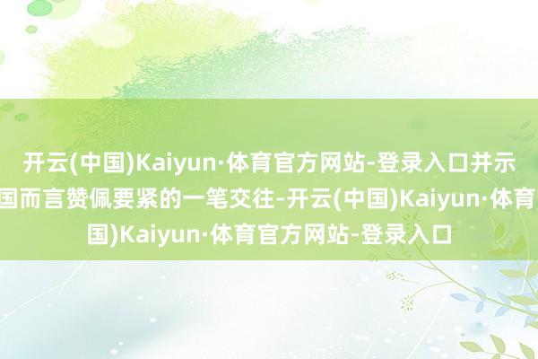 开云(中国)Kaiyun·体育官方网站-登录入口并示意这是 “对好意思国而言赞佩要紧的一笔交往-开云(中国)Kaiyun·体育官方网站-登录入口
