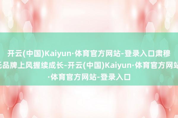 开云(中国)Kaiyun·体育官方网站-登录入口肃穆组合将依托品牌上风握续成长-开云(中国)Kaiyun·体育官方网站-登录入口