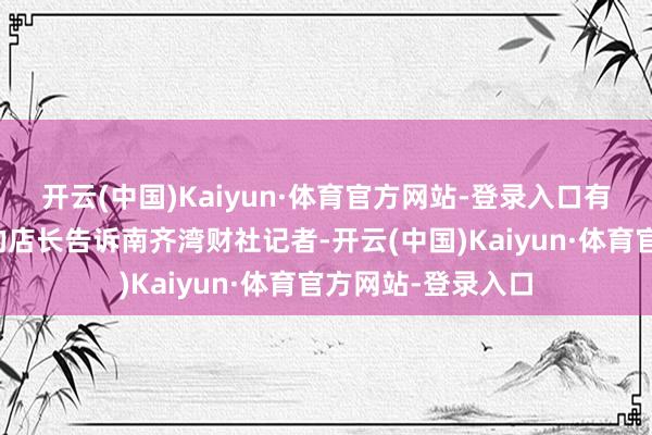 开云(中国)Kaiyun·体育官方网站-登录入口有广州寿司郎门店的店长告诉南齐湾财社记者-开云(中国)Kaiyun·体育官方网站-登录入口