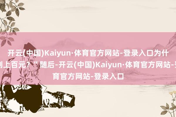开云(中国)Kaiyun·体育官方网站-登录入口为什么要卖到上百元？”随后-开云(中国)Kaiyun·体育官方网站-登录入口