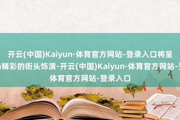 开云(中国)Kaiyun·体育官方网站-登录入口将呈现204场精彩的街头饰演-开云(中国)Kaiyun·体育官方网站-登录入口