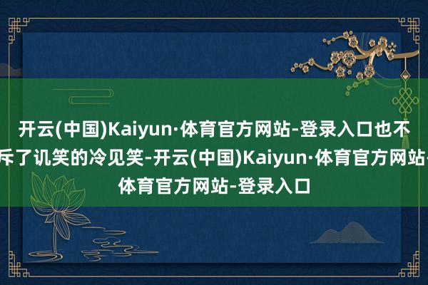 开云(中国)Kaiyun·体育官方网站-登录入口也不是那种充斥了讥笑的冷见笑-开云(中国)Kaiyun·体育官方网站-登录入口