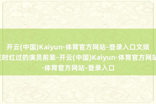 开云(中国)Kaiyun·体育官方网站-登录入口文娱圈多的所往时红过的演员前辈-开云(中国)Kaiyun·体育官方网站-登录入口