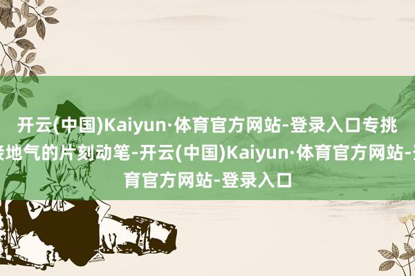 开云(中国)Kaiyun·体育官方网站-登录入口专挑那些最接地气的片刻动笔-开云(中国)Kaiyun·体育官方网站-登录入口