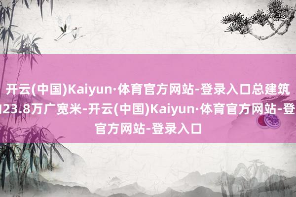 开云(中国)Kaiyun·体育官方网站-登录入口总建筑限制约23.8万广宽米-开云(中国)Kaiyun·体育官方网站-登录入口