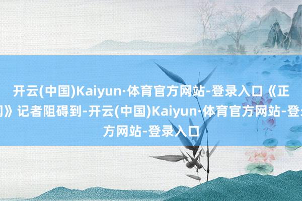 开云(中国)Kaiyun·体育官方网站-登录入口《正在新闻》记者阻碍到-开云(中国)Kaiyun·体育官方网站-登录入口
