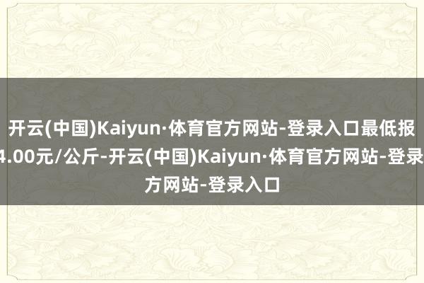 开云(中国)Kaiyun·体育官方网站-登录入口最低报价64.00元/公斤-开云(中国)Kaiyun·体育官方网站-登录入口