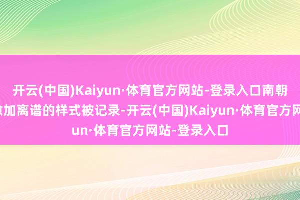 开云(中国)Kaiyun·体育官方网站-登录入口南朝的刘彧则以愈加离谱的样式被记录-开云(中国)Kaiyun·体育官方网站-登录入口