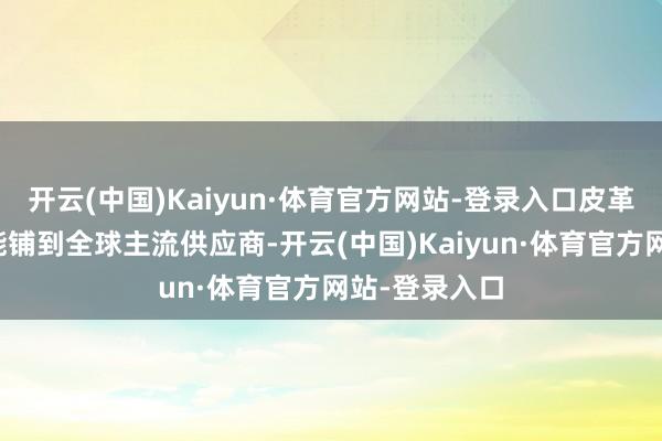 开云(中国)Kaiyun·体育官方网站-登录入口皮革化学品配方能铺到全球主流供应商-开云(中国)Kaiyun·体育官方网站-登录入口