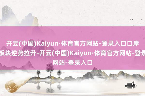 开云(中国)Kaiyun·体育官方网站-登录入口口岸航运板块逆势拉升-开云(中国)Kaiyun·体育官方网站-登录入口