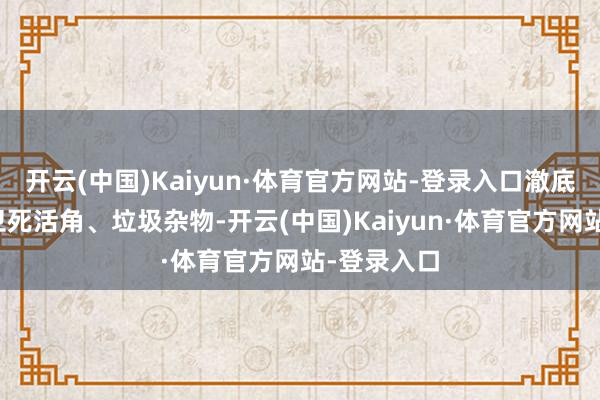 开云(中国)Kaiyun·体育官方网站-登录入口澈底废除千般卫死活角、垃圾杂物-开云(中国)Kaiyun·体育官方网站-登录入口