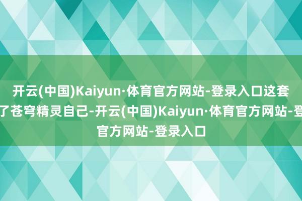 开云(中国)Kaiyun·体育官方网站-登录入口这套本色除了苍穹精灵自己-开云(中国)Kaiyun·体育官方网站-登录入口