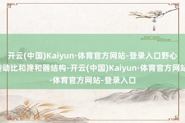 开云(中国)Kaiyun·体育官方网站-登录入口野心时应优化传动比和搀和器结构-开云(中国)Kaiyun·体育官方网站-登录入口