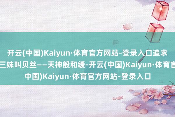 开云(中国)Kaiyun·体育官方网站-登录入口追求作者梦；&nbsp;三妹叫贝丝——天神般和缓-开云(中国)Kaiyun·体育官方网站-登录入口