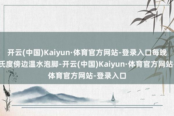 开云(中国)Kaiyun·体育官方网站-登录入口每晚用四十摄氏度傍边温水泡脚-开云(中国)Kaiyun·体育官方网站-登录入口