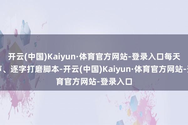 开云(中国)Kaiyun·体育官方网站-登录入口每天早起练声、逐字打磨脚本-开云(中国)Kaiyun·体育官方网站-登录入口