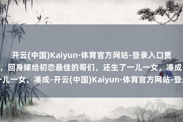 开云(中国)Kaiyun·体育官方网站-登录入口贾妮和初恋说念八年不娶她，回身嫁给初恋最佳的哥们，还生了一儿一女，凑成-开云(中国)Kaiyun·体育官方网站-登录入口