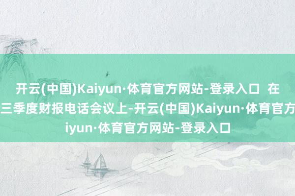 开云(中国)Kaiyun·体育官方网站-登录入口  在11月13日晚的三季度财报电话会议上-开云(中国)Kaiyun·体育官方网站-登录入口