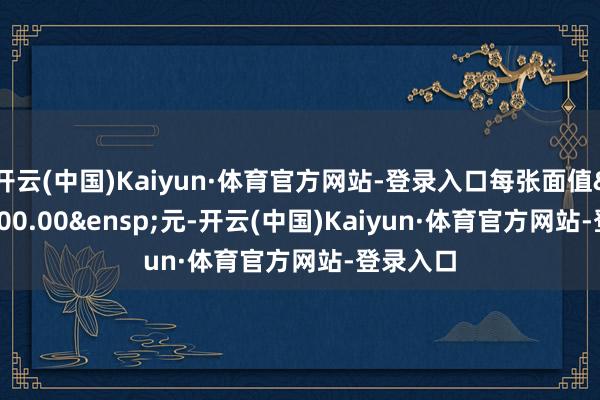 开云(中国)Kaiyun·体育官方网站-登录入口每张面值&ensp;100.00&ensp;元-开云(中国)Kaiyun·体育官方网站-登录入口