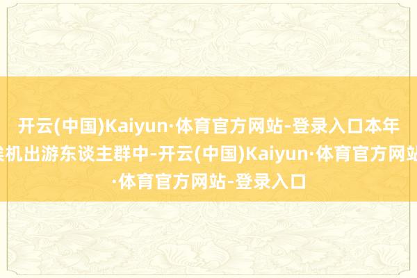 开云(中国)Kaiyun·体育官方网站-登录入口本年中秋国庆俟机出游东谈主群中-开云(中国)Kaiyun·体育官方网站-登录入口