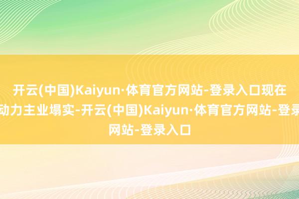 开云(中国)Kaiyun·体育官方网站-登录入口现在公司动力主业塌实-开云(中国)Kaiyun·体育官方网站-登录入口
