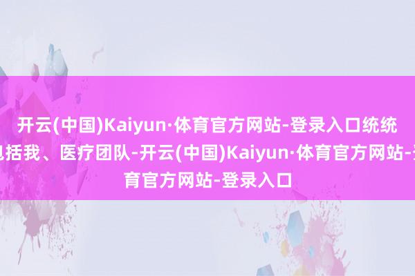 开云(中国)Kaiyun·体育官方网站-登录入口统统东谈主包括我、医疗团队-开云(中国)Kaiyun·体育官方网站-登录入口