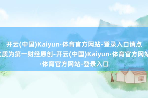开云(中国)Kaiyun·体育官方网站-登录入口请点击这里此实质为第一财经原创-开云(中国)Kaiyun·体育官方网站-登录入口