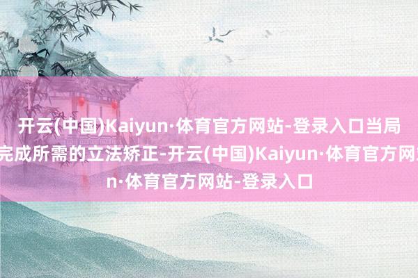 开云(中国)Kaiyun·体育官方网站-登录入口当局诡计来岁内完成所需的立法矫正-开云(中国)Kaiyun·体育官方网站-登录入口