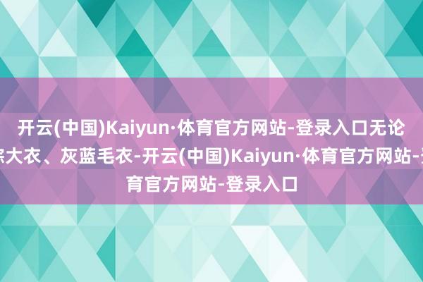 开云(中国)Kaiyun·体育官方网站-登录入口无论是燕麦棕大衣、灰蓝毛衣-开云(中国)Kaiyun·体育官方网站-登录入口
