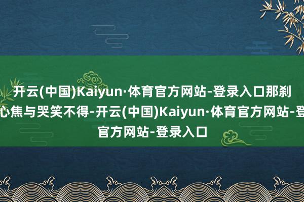 开云(中国)Kaiyun·体育官方网站-登录入口那刹那间的心焦与哭笑不得-开云(中国)Kaiyun·体育官方网站-登录入口