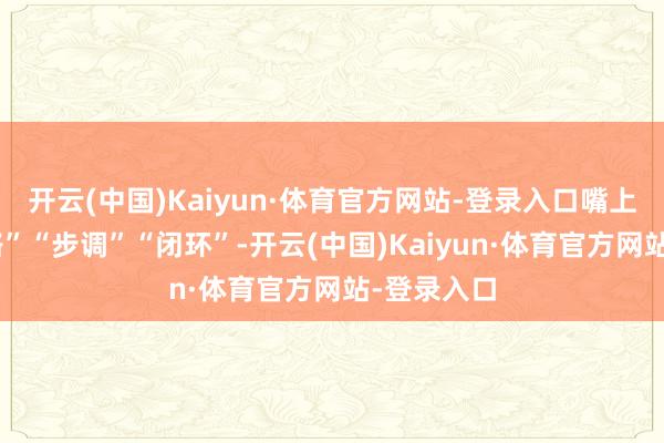 开云(中国)Kaiyun·体育官方网站-登录入口嘴上全是“领路”“步调”“闭环”-开云(中国)Kaiyun·体育官方网站-登录入口