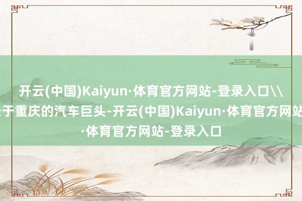 开云(中国)Kaiyun·体育官方网站-登录入口\n当作成长于重庆的汽车巨头-开云(中国)Kaiyun·体育官方网站-登录入口