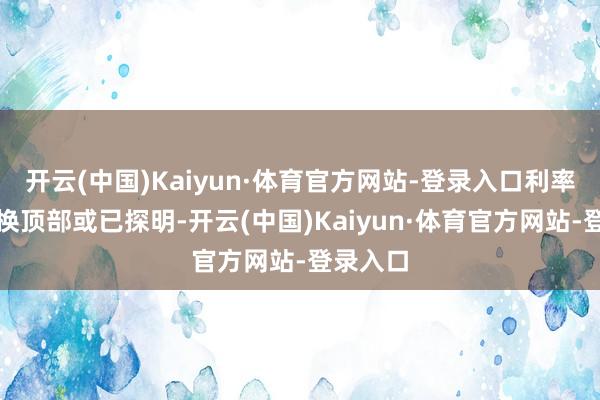 开云(中国)Kaiyun·体育官方网站-登录入口利率短期转换顶部或已探明-开云(中国)Kaiyun·体育官方网站-登录入口