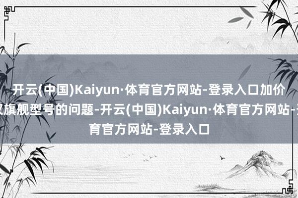 开云(中国)Kaiyun·体育官方网站-登录入口加价并不仅仅旗舰型号的问题-开云(中国)Kaiyun·体育官方网站-登录入口