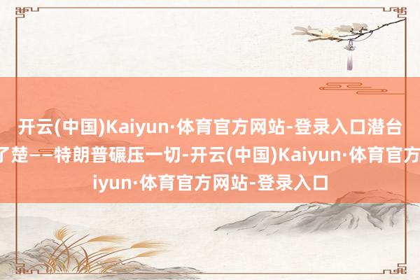 开云(中国)Kaiyun·体育官方网站-登录入口潜台词也写得清了了楚——特朗普碾压一切-开云(中国)Kaiyun·体育官方网站-登录入口