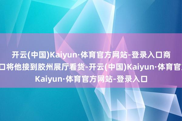 开云(中国)Kaiyun·体育官方网站-登录入口商家安排车辆从龙口将他接到胶州展厅看货-开云(中国)Kaiyun·体育官方网站-登录入口
